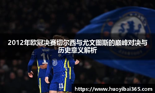 2012年欧冠决赛切尔西与尤文图斯的巅峰对决与历史意义解析